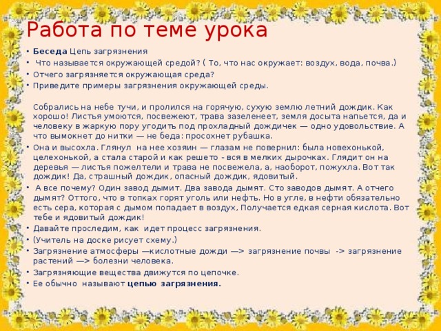 Работа по теме урока   Беседа Цепь загрязнения  Что называется окружающей средой? ( То, что нас окружает: воздух, вода, почва.) Отчего загрязняется окружающая среда? Приведите примеры загрязнения окружающей среды.  Собрались на небе тучи, и пролился на горячую, сухую землю летний дождик. Как хорошо! Листья умоются, посвежеют, трава зазеленеет, земля досыта напьется, да и человеку в жаркую пору угодить под прохладный дождичек — одно удовольствие. А что вымокнет до нитки — не беда: просохнет рубашка.