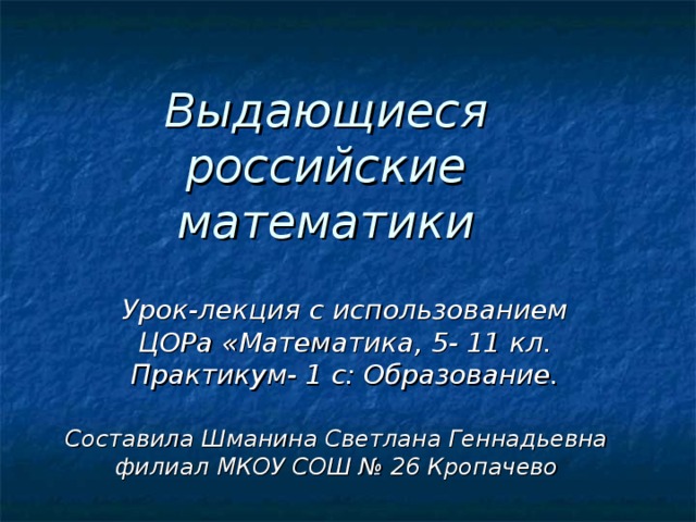 Выдающиеся российские математики Урок-лекция с использованием ЦОРа «Математика, 5- 11 кл. Практикум- 1 с: Образование. Составила Шманина Светлана Геннадьевна филиал МКОУ СОШ № 26 Кропачево