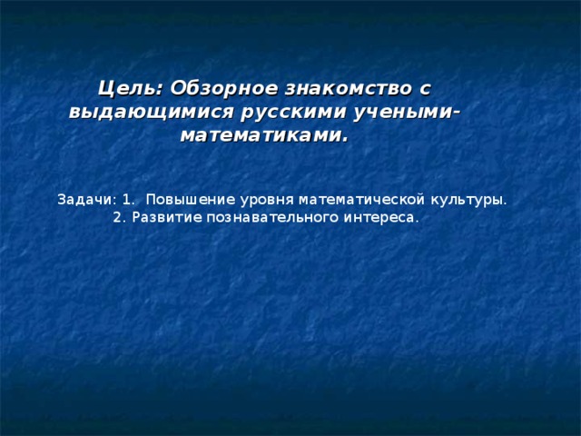 Цель: Обзорное знакомство с выдающимися русскими учеными- математиками. Задачи: 1. Повышение уровня математической культуры.  2. Развитие познавательного интереса.