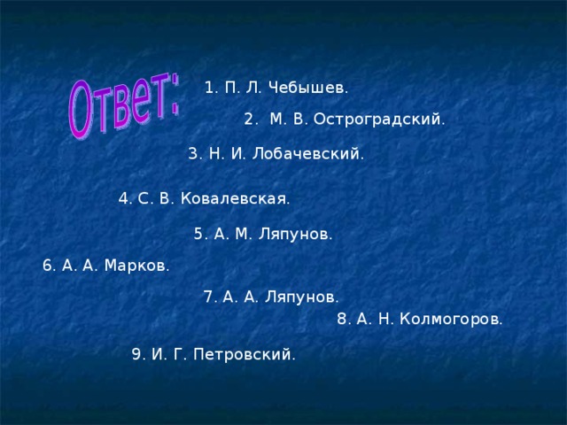 1. П. Л. Чебышев. 2. М. В. Остроградский. 3. Н. И. Лобачевский. 4. С. В. Ковалевская. 5. А. М. Ляпунов. 6. А. А. Марков. 7. А. А. Ляпунов. 8. А. Н. Колмогоров. 9. И. Г. Петровский.