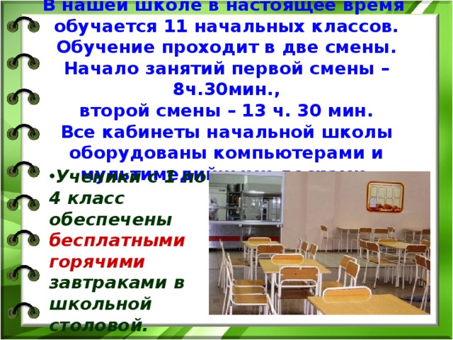 В нашей школе в настоящее время  обучается 11 начальных классов.  Обучение проходит в две смены.  Начало занятий первой смены – 8ч.30мин.,  второй смены – 13 ч. 30 мин.  Все кабинеты начальной школы оборудованы компьютерами и мультимедийными досками.