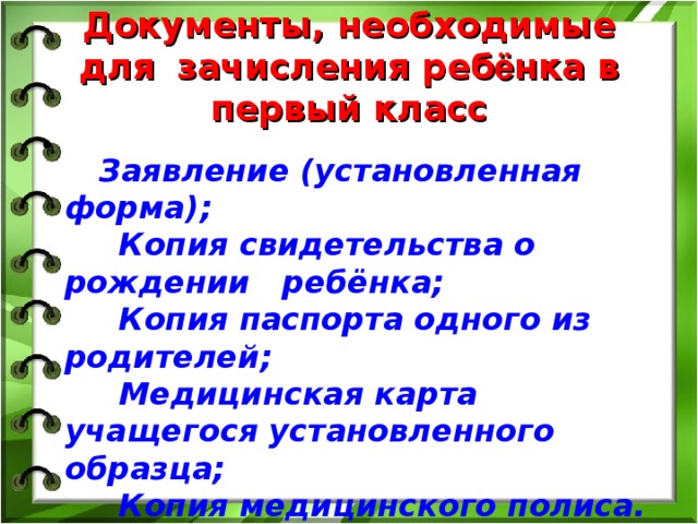 Документы, необходимые для  зачисления реб ё нка в первый класс  Заявление (установленная форма);  Копия свидетельства о рождении ребёнка;  Копия паспорта одного из родителей;  Медицинская карта учащегося установленного образца;  Копия медицинского полиса.