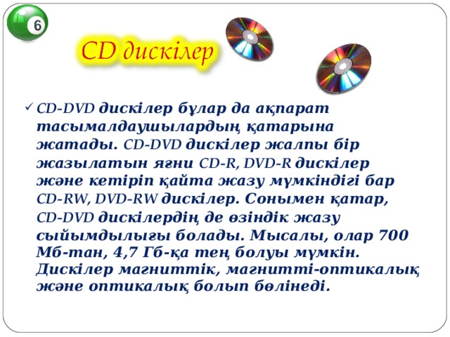 CD - DVD дискілер бұлар да ақпарат тасымалдаушылардың қатарына жатады. CD-DVD дискілер жалпы бір жазылатын яғни CD - R, DVD-R дискілер және кетіріп қайта жазу мүмкіндігі бар CD - RW, DVD-RW дискілер. Сонымен қатар, CD-DVD дискілердің де өзіндік жазу сыйымдылығы болады. Мысалы, олар 700 Мб-тан, 4,7 Гб-қа тең болуы мүмкін. Дискілер магниттік, магнитті-оптикалық және оптикалық болып бөлінеді.