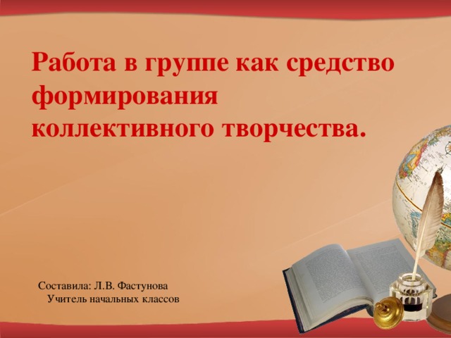 Работа в группе как средство формирования коллективного творчества. Составила: Л.В. Фастунова  Учитель начальных классов