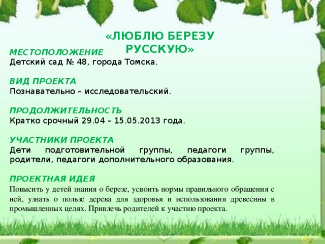 «ЛЮБЛЮ БЕРЕЗУ РУССКУЮ» МЕСТОПОЛОЖЕНИЕ Детский сад № 48, города Томска.  ВИД ПРОЕКТА Познавательно – исследовательский.  ПРОДОЛЖИТЕЛЬНОСТЬ Кратко срочный 29.04 – 15.05.2013 года. УЧАСТНИКИ ПРОЕКТА Дети подготовительной группы, педагоги группы, родители, педагоги дополнительного образования. ПРОЕКТНАЯ ИДЕЯ Повысить у детей знания о березе, усвоить нормы правильного обращения с ней, узнать о пользе дерева для здоровья и использования древесины в промышленных целях. Привлечь родителей к участию проекта.