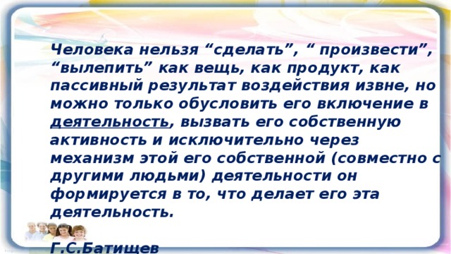 Человека нельзя “сделать”, “ произвести”, “вылепить” как вещь, как продукт, как пассивный результат воздействия извне, но можно только обусловить его включение в деятельность , вызвать его собственную активность и исключительно через механизм этой его собственной (совместно с другими людьми) деятельности он формируется в то, что делает его эта деятельность.  Г.С.Батищев