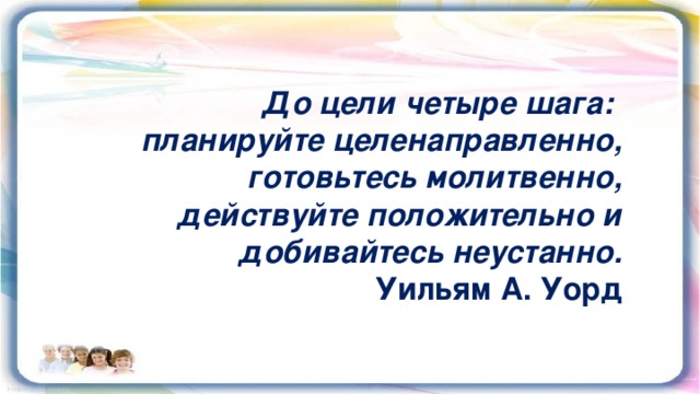 До цели четыре шага: планируйте целенаправленно, готовьтесь молитвенно,  действуйте положительно и добивайтесь неустанно. Уильям А. Уорд