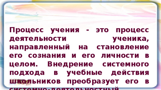 Процесс учения - это процесс деятельности ученика, направленный на становление его сознания и его личности в целом. Внедрение системного подхода в учебные действия школьников преобразует его в системно-деятельностный .