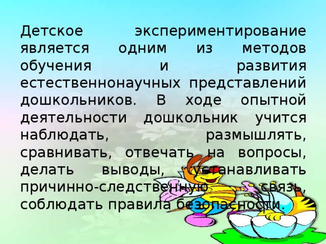 Детское экспериментирование является одним из методов обучения и развития естественнонаучных представлений дошкольников. В ходе опытной деятельности дошкольник учится наблюдать, размышлять, сравнивать, отвечать на вопросы, делать выводы, устанавливать причинно-следственную связь, соблюдать правила безопасности.