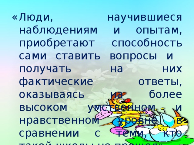 «Люди, научившиеся наблюдениям и опытам, приобретают способность сами ставить вопросы и получать на них фактические ответы, оказываясь на более высоком умственном и нравственном уровне в сравнении с теми, кто такой школы не прошел»  К. А. Тимирязев  