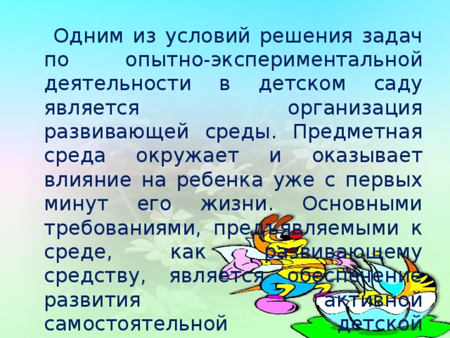 Одним из условий решения задач по опытно-экспериментальной деятельности в детском саду является организация развивающей среды. Предметная среда окружает и оказывает влияние на ребенка уже с первых минут его жизни. Основными требованиями, предъявляемыми к среде, как развивающему средству, является обеспечение развития активной самостоятельной детской деятельности .