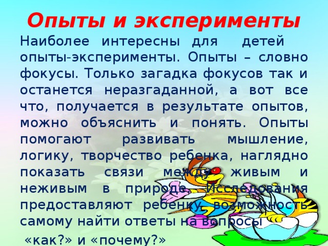 Опыты и эксперименты Наиболее интересны для детей опыты-эксперименты. Опыты – словно фокусы. Только загадка фокусов так и останется неразгаданной, а вот все что, получается в результате опытов, можно объяснить и понять. Опыты помогают развивать мышление, логику, творчество ребенка, наглядно показать связи между живым и неживым в природе. Исследования предоставляют ребенку возможность самому найти ответы на вопросы  «как?» и «почему?»