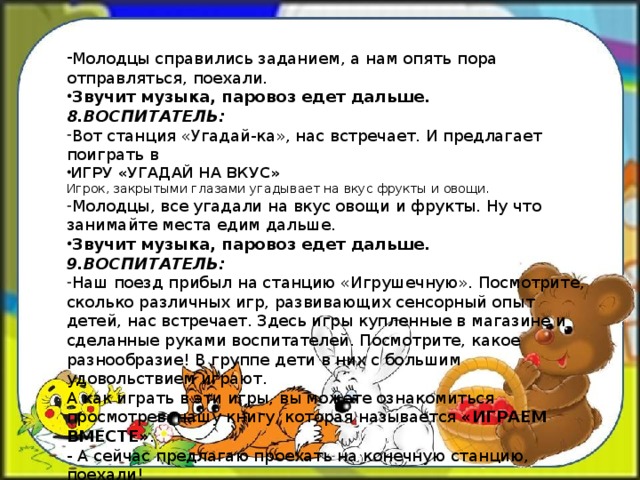 Молодцы справились заданием, а нам опять пора отправляться, поехали. Звучит музыка, паровоз едет дальше. 8.ВОСПИТАТЕЛЬ: Вот станция «Угадай-ка», нас встречает. И предлагает поиграть в ИГРУ «УГАДАЙ НА ВКУС» Игрок, закрытыми глазами угадывает на вкус фрукты и овощи. Молодцы, все угадали на вкус овощи и фрукты. Ну что занимайте места едим дальше. Звучит музыка, паровоз едет дальше. 9.ВОСПИТАТЕЛЬ: Наш поезд прибыл на станцию «Игрушечную». Посмотрите, сколько различных игр, развивающих сенсорный опыт детей, нас встречает. Здесь игры купленные в магазине и сделанные руками воспитателей. Посмотрите, какое разнообразие! В группе дети в них с большим удовольствием играют.