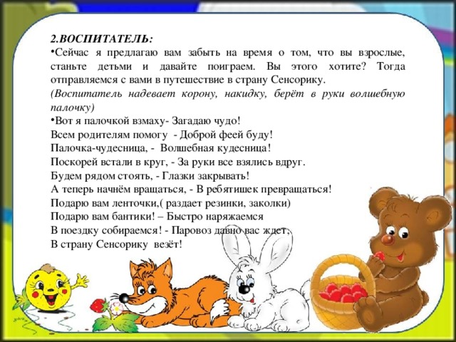 2.ВОСПИТАТЕЛЬ: Сейчас я предлагаю вам забыть на время о том, что вы взрослые, станьте детьми и давайте поиграем. Вы этого хотите? Тогда отправляемся с вами в путешествие в страну Сенсорику. (Воспитатель надевает корону, накидку, берёт в руки  волшебную палочку) Вот я палочкой взмаху- Загадаю чудо!    Всем родителям помогу  - Доброй феей буду! Палочка-чудесница, - Волшебная кудесница! Поскорей встали в круг, - За руки все взялись вдруг. Будем рядом стоять, - Глазки закрывать! А теперь начнём вращаться, - В ребятишек превращаться! Подарю вам ленточки,( раздает резинки, заколки) Подарю вам бантики! – Быстро наряжаемся В поездку собираемся! - Паровоз давно вас ждет, В страну Сенсорику  везёт!