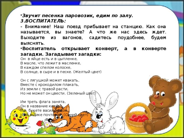 Звучит песенка паровозик, едим по залу. 3.ВОСПИТАТЕЛЬ: - Внимание! Наш поезд прибывает на станцию. Как она называется, вы знаете? А что же нас здесь ждет. Выходите из вагонов, садитесь поудобнее, будем выяснять. Воспитатель открывает конверт, а в конверте загадки. Загадывает загадки: