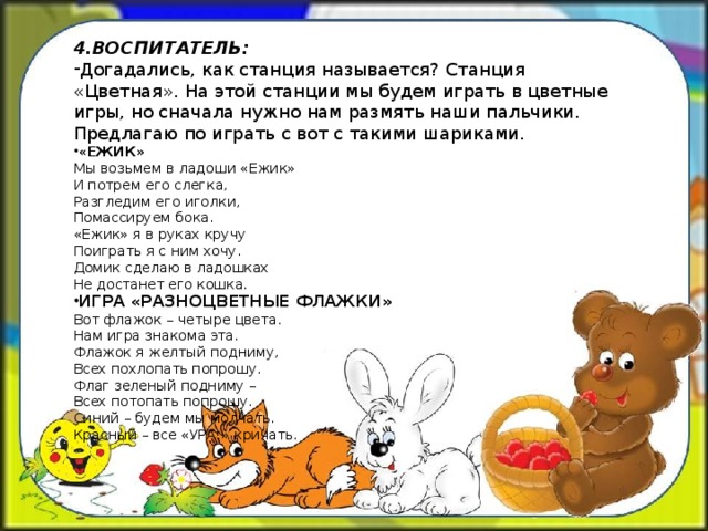 4.ВОСПИТАТЕЛЬ: Догадались, как станция называется? Станция «Цветная». На этой станции мы будем играть в цветные игры, но сначала нужно нам размять наши пальчики. Предлагаю по играть с вот с такими шариками. «ЕЖИК» Мы возьмем в ладоши «Ежик» И потрем его слегка, Разгледим его иголки, Помассируем бока. «Ежик» я в руках кручу Поиграть я с ним хочу. Домик сделаю в ладошках Не достанет его кошка. ИГРА «РАЗНОЦВЕТНЫЕ ФЛАЖКИ» Вот флажок – четыре цвета. Нам игра знакома эта. Флажок я желтый подниму, Всех похлопать попрошу. Флаг зеленый подниму – Всех потопать попрошу. Синий – будем мы молчать. Красный – все «УРА!» кричать.