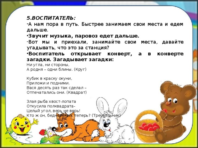 5.ВОСПИТАТЕЛЬ: А нам пора в путь. Быстрее занимаем свои места и едем дальше. Звучит музыка, паровоз едет дальше. Вот мы и приехали, занимайте свои места, давайте угадывать, что это за станция? Воспитатель открывает конверт, а в конверте загадки. Загадывает загадки: Ни угла, ни стороны, А родня – одни блины. (Круг) Кубик в краску окуни, Приложи и подними. Вася десять раз так сделал – Отпечатались они. (Квадрат) Злая рыба хвост-лопата Откусила полквадрата- Целый угол, верь не верь! Кто ж он, бедненький, теперь? (Треугольник)