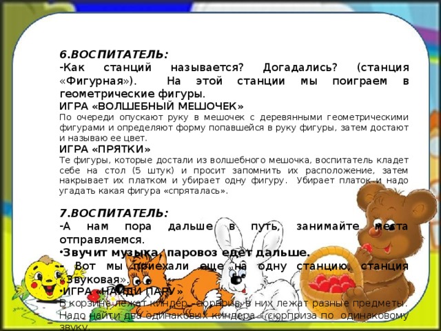 6.ВОСПИТАТЕЛЬ: Как станций называется? Догадались? (станция «Фигурная»). На этой станции мы поиграем в геометрические фигуры. ИГРА «ВОЛШЕБНЫЙ МЕШОЧЕК» По очереди опускают руку в мешочек с деревянными геометрическими фигурами и определяют форму попавшейся в руку фигуры, затем достают и называю ее цвет. ИГРА «ПРЯТКИ» Те фигуры, которые достали из волшебного мешочка, воспитатель кладет себе на стол (5 штук) и просит запомнить их расположение, затем накрывает их платком и убирает одну фигуру. Убирает платок и надо угадать какая фигура «спряталась». 7.ВОСПИТАТЕЛЬ: А нам пора дальше в путь, занимайте места отправляемся. Звучит музыка, паровоз едет дальше. - Вот мы приехали еще на одну станцию, станция «Звуковая». ИГРА «НАЙДИ ПАРУ» В корзине лежат киндер –сюрприз, в них лежат разные предметы. Надо найти два одинаковых киндера – сюрприза по одинаковому звуку.