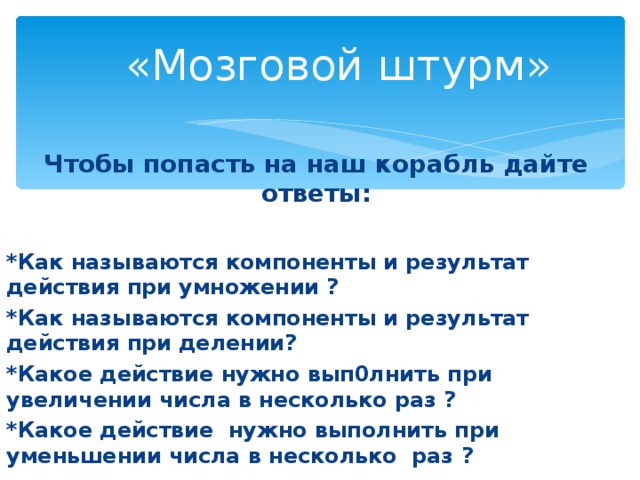 «Мозговой штурм» Чтобы попасть на наш корабль дайте ответы:  *Как называются компоненты и результат действия при умножении ? *Как называются компоненты и результат действия при делении? *Какое действие нужно вып0лнить при увеличении числа в несколько раз ? *Какое действие нужно выполнить при уменьшении числа в несколько раз ?