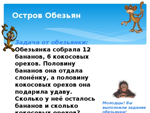 Остров Обезьян Задача от обезьянки: Обезьянка собрала 12 бананов, 6 кокосовых орехов. Половину бананов она отдала слонёнку, а половину кокосовых орехов она подарила удаву. Сколько у неё осталось бананов и сколько кокосовых орехов? Молодцы! Вы выполнили задание обезьянки!