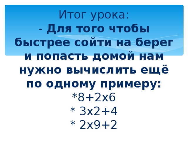 Итог урока:  - Для того чтобы быстрее сойти на берег и попасть домой нам нужно вычислить ещё по одному примеру:  *8+2х6  * 3х2+4  * 2х9+2