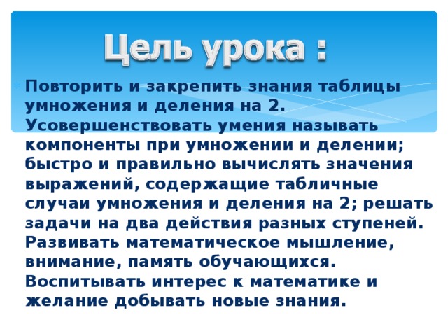 Повторить и закрепить знания таблицы умножения и деления на 2. Усовершенствовать умения называть компоненты при умножении и делении; быстро и правильно вычислять значения выражений, содержащие табличные случаи умножения и деления на 2; решать задачи на два действия разных ступеней. Развивать математическое мышление, внимание, память обучающихся. Воспитывать интерес к математике и желание добывать новые знания.