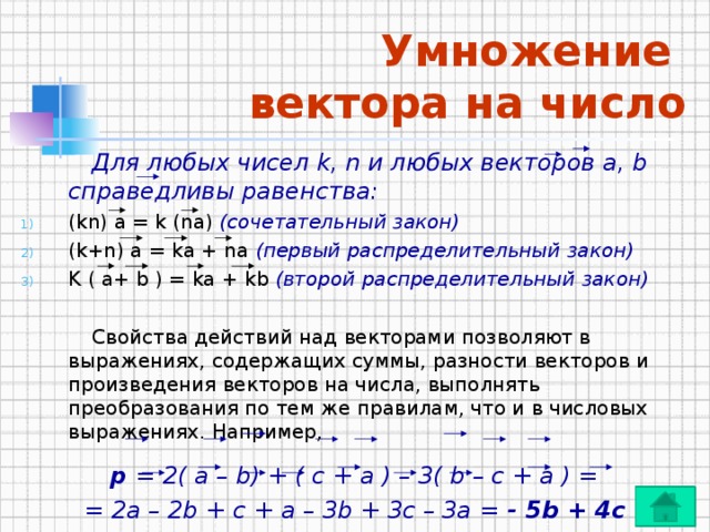 Умножение  вектора на число   Для любых чисел k, n и любых векторов а, b справедливы равенства: (kn) а = k (na) (сочетательный закон)  (k+n) а = kа + na (первый распределительный закон)  K ( а+ b ) = kа + kb (второй распределительный закон)    Свойства действий над векторами позволяют в выражениях, содержащих суммы, разности векторов и произведения векторов на числа, выполнять преобразования по тем же правилам, что и в числовых выражениях. Например, p = 2( a – b) + ( c + a ) – 3( b – c + a ) = = 2a – 2b + c + a – 3b + 3c – 3a = - 5b + 4c