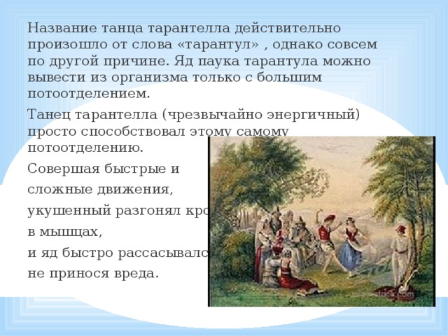 Название танца тарантелла действительно произошло от слова «тарантул» , однако совсем по другой причине. Яд паука тарантула можно вывести из организма только с большим потоотделением. Танец тарантелла (чрезвычайно энергичный) просто способствовал этому самому потоотделению. Совершая быстрые и сложные движения, укушенный разгонял кровь в мышцах, и яд быстро рассасывался, не принося вреда.