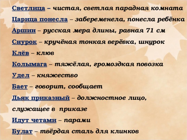 Светлица – чистая, светлая парадная комната Царица понесла  – забеременела, понесла ребёнка Аршин  – русская мера длины, равная 71 см Снурок – кручёная тонкая верёвка, шнурок Клёв – клюв Колымага  – тяжёлая, громоздкая повозка Удел  – княжество Бает  – говорит, сообщает Дьяк приказный  – должностное лицо, служащее в приказе Идут четами  – парами Булат – твёрдая сталь для клинков