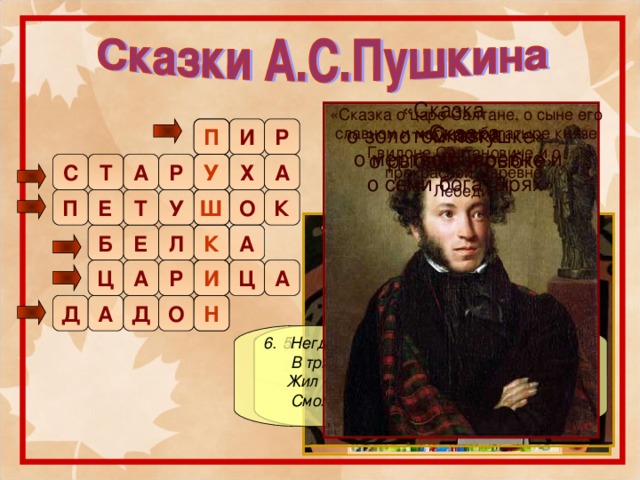 «Сказка о царе Салтане, о сыне его славном и могучем богатыре князе Гвидоне Салтановиче и о прекрасной Царевне  Лебеди» «Сказка  о золотом петушке» «Сказка  о рыбаке и рыбке» П П Р И «Сказка  о мертвой царевне и  о семи богатырях» Т А Х Р У С А У Е Ш Т Ш У О П К К А Б К Е Л И Ц А Р Ц А  1. Три девицы под окном  Пряли поздно вечерком.  «Кабы я была царица,-  Говорит одна девица,-  То на весь крещеный мир  Приготовила б я …» И Н Д Д А О Н  2. Вот неделя, другая проходит.  Ещё пуще … вздурилась, Царедворцев за мужем посылает.  6. Негде, в тридевятом царстве,  В тридесятом государстве,  Жил – был славный царь …  Смолоду был грозен он.  4. Ель растёт перед дворцом,  А под ней хрустальный дом; … там живёт ручная,  Да затейница какая!  5. И ей зеркальце в ответ:  «Ты, конечно, спору нет.  Ты, … , всех милее,  Всех румяней и белее».  3. « … мой золотой  Будет верный спутник твой.»