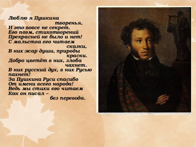 Люблю я Пушкина  творенья, И это вовсе не секрет. Его поэм, стихотворений Прекрасней не было и нет! С мальства его читаем  сказки, В них жар души, природы  краски. Добро цветёт в них, злоба  чахнет. В них русский дух, в них Русью пахнет! За Пушкина Руси спасибо От имени всего народа! Ведь мы стихи его читаем Как он писал –  без перевода.