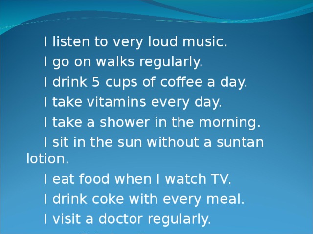 I listen to very loud music.  I go on walks regularly.  I drink 5 cups of coffee a day.  I take vitamins every day.  I take a shower in the morning.  I sit in the sun without a suntan lotion.  I eat food when I watch TV.  I drink coke with every meal.  I visit a doctor regularly.  I eat fish for dinner.