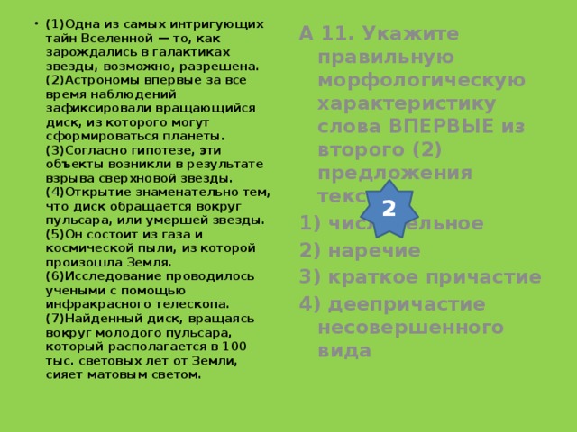 (1)Одна из самых интригующих тайн Вселенной — то, как зарождались в галактиках звезды, возможно, разрешена. (2)Астрономы впервые за все время наблюдений зафиксировали вращающийся диск, из которого могут сформироваться планеты. (3)Согласно гипотезе, эти объекты возникли в результате взрыва сверхновой звезды. (4)Открытие знаменательно тем, что диск обращается вокруг пульсара, или умершей звезды. (5)Он состоит из газа и космической пыли, из которой произошла Земля. (6)Исследование проводилось учеными с помощью инфракрасного телескопа. (7)Найденный диск, вращаясь вокруг молодого пульсара, который располагается в 100 тыс. световых лет от Земли, сияет матовым светом.