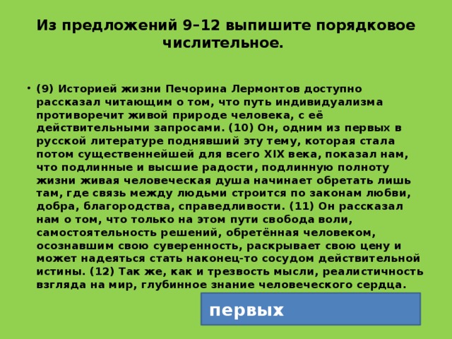 Из предложений 9–12 выпишите порядковое числительное.   (9) Историей жизни Печорина Лермонтов доступно рассказал читающим о том, что путь индивидуализма противоречит живой природе человека, с её действительными запросами. (10) Он, одним из первых в русской литературе поднявший эту тему, которая стала потом существеннейшей для всего ХIХ века, показал нам, что подлинные и высшие радости, подлинную полноту жизни живая человеческая душа начинает обретать лишь там, где связь между людьми строится по законам любви, добра, благородства, справедливости. (11) Он рассказал нам о том, что только на этом пути свобода воли, самостоятельность решений, обретённая человеком, осознавшим свою суверенность, раскрывает свою цену и может надеяться стать наконец-то сосудом действительной истины. (12) Так же, как и трезвость мысли, реалистичность взгляда на мир, глубинное знание человеческого сердца. первых