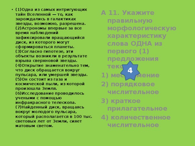 (1)Одна из самых интригующих тайн Вселенной — то, как зарождались в галактиках звезды, возможно, разрешена. (2)Астрономы впервые за все время наблюдений зафиксировали вращающийся диск, из которого могут сформироваться планеты. (3)Согласно гипотезе, эти объекты возникли в результате взрыва сверхновой звезды. (4)Открытие знаменательно тем, что диск обращается вокруг пульсара, или умершей звезды. (5)Он состоит из газа и космической пыли, из которой произошла Земля. (6)Исследование проводилось учеными с помощью инфракрасного телескопа. (7)Найденный диск, вращаясь вокруг молодого пульсара, который располагается в 100 тыс. световых лет от Земли, сияет матовым светом.