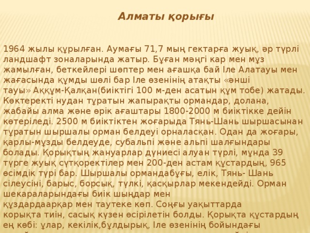 Алматы қорығы   1964 жылы құрылған. Аумағы 71,7 мың гектарға жуық, әр түрлі ландшафт зоналарында жатыр. Бұған мәңгі кар мен мұз жамылған, беткейлері шөптер мен ағашқа бай Іле Алатауы мен жағасында құмды шөлі бар Іле өзенінің атақты «әнші тауы» Аққұм-Қалқан(биіктігі 100 м-ден асатын құм тобе) жатады. Көктеректі нудан тұратын жапырақты ормандар, долана, жабайы алма және өрік ағаштары 1800-2000 м биіктікке дейін көтеріледі. 2500 м биіктіктен жоғарыда Тянь-Шань шыршасынан тұратын шыршалы орман белдеуі орналасқан. Одан да жоғары, қарлы-мұзды белдеуде, субальпі және альпі шалғындары болады. Қорықтың жануарлар дүниесі алуан түрлі, мұнда 39 түрге жуық сүтқоректілер мен 200-ден астам құстардың, 965 өсімдік түрі бар. Шыршалы ормандабұғы, елік, Тянь- Шань сілеусіні, барыс, борсық, түлкі, қасқырлар мекендейді. Орман шекараларындағы биік шыңдар мен құздардаарқар мен таутеке көп. Соңғы уақыттарда корықта тиін, сасық күзен өсірілетін болды. Қорықта құстардың ең көбі: ұлар, кекілік,бұлдырық, Іле өзенінің бойындағы тоғайларда қырғауылдар, тарғактақшар мекендейді.