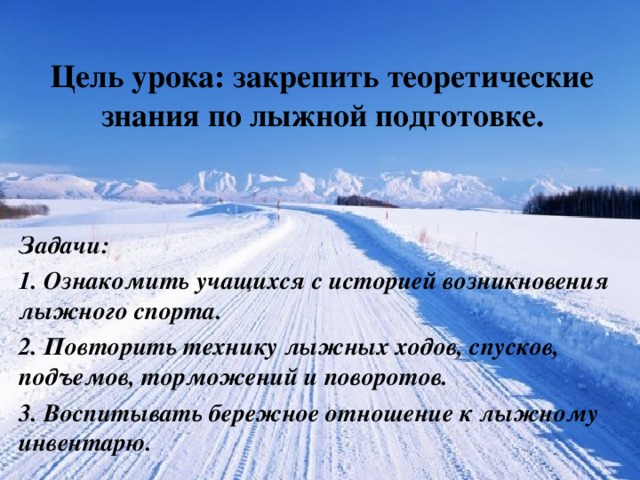 Цель урока: закрепить теоретические знания по лыжной подготовке. Задачи: 1. Ознакомить учащихся с историей возникновения лыжного спорта. 2. Повторить технику лыжных ходов, спусков, подъемов, торможений и поворотов. 3. Воспитывать бережное отношение к лыжному инвентарю.