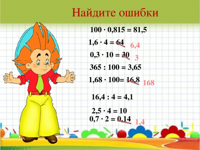 Найдите ошибки 100 · 0,815 = 81,5 1,6 · 4 = 64 6,4 0,3 · 10 = 30 3 365 : 100 = 3,65 1,68 · 100= 16,8 168 16,4 : 4 = 4,1 2,5 · 4 = 10 0,7 · 2 = 0,14  1,4