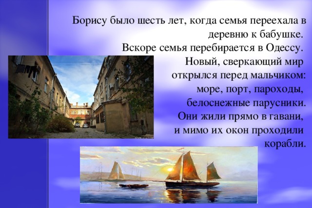 Борису было шесть лет, когда семья переехала в деревню к бабушке.   Вскоре семья перебирается в Одессу.  Новый, сверкающий мир  открылся перед мальчиком:  море, порт, пароходы,  белоснежные парусники.  Они жили прямо в гавани,  и мимо их окон проходили  корабли.