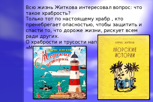 Всю жизнь Житкова интересовал вопрос: что такое храбрость? Только тот по настоящему храбр , кто пренебрегает опасностью, чтобы защитить и спасти то, что дороже жизни, рискует всем ради других. О храбрости и трусости написаны «Морские истории»