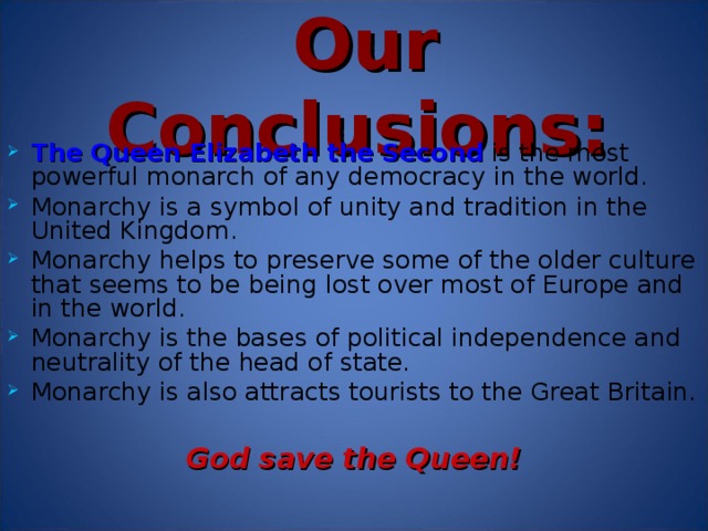 Our Conclusion s: The  Queen Elizabeth the Second  is the most powerful monarch of any democracy in the world. Monarchy is a symbol of unity and tradition in the United Kingdom . Monarchy helps to preserve some of the older culture that seems to be being lost over most of Europe and in the world. Monarchy is the bases of political independence and neutrality of the head of state. Monarchy is also attracts tourists to the Great Britain.  God save the Queen!