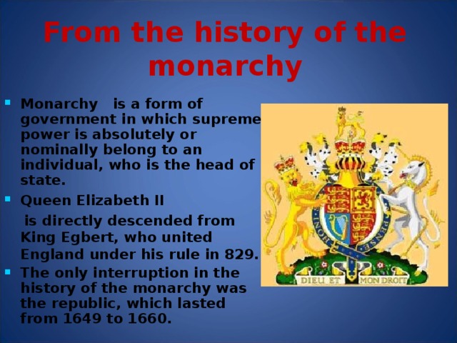 From the history of the monarchy Monarchy  is a form of government in which supreme power is absolutely or nominally belong to an individual, who is the head of state. Queen Elizabeth II  is directly descended from King Egbert, who united England under his rule in 829. The only interruption in the history of the monarchy was the republic, which lasted from 1649 to 1660. Descend – происходить What is the Monarchy ?  Monarchy  is a form of government in which supreme power is absolutely or nominally belong to an individual, who is the head of state. What is anachronism ? You say that something is  an anachronism when you think that it is out of date or old-fashioned.