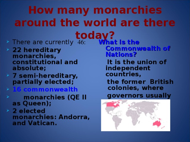 How  many monarchies around the world are there today? There are currently  46 : 22 hereditary monarchies, constitutional and absolute ; 7 semi-hereditary, partially elected ; 16 commonwealth  monarchies (QE II as Queen) ; 2 elected monarchies: Andorra, and Vatican . What is the Commonwealth of Nations?  It is the union of independent countries,  the former British colonies, where  governors usually represent the Queen.  In each state, the Queen is represented by a Governor-General, appointed by her on the advice of the ministers of the country completely independent of the British Government.