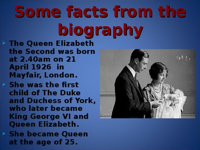 Some facts from the biography The Queen Elizabeth the Second was born at 2.40am on 21 April 1926 in Mayfair, London. She was the first child of The Duke and Duchess of York, who later became King George VI and Queen Elizabeth. She became Queen at the age of 25.  Her sister, Princess Margaret, was born in 1930.