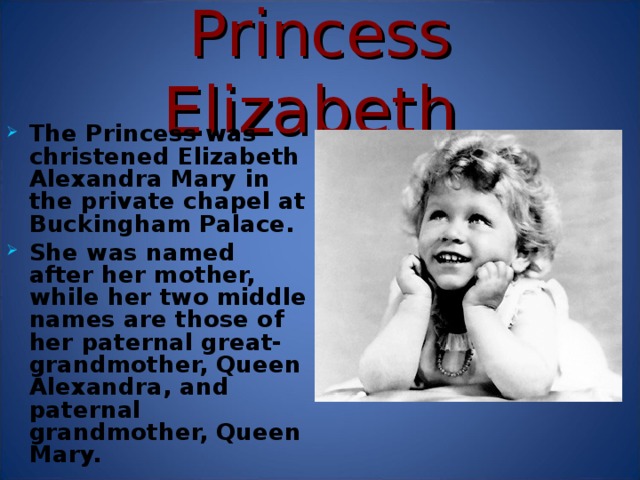 Princess Elizabeth The Princess was christened Elizabeth Alexandra Mary in the private chapel at Buckingham Palace. She was named after her mother, while her two middle names are those of her paternal great-grandmother, Queen Alexandra, and paternal grandmother, Queen Mary. The two princesses were educated at home by a Scottish governess. After her father succeeded to the throne in 1936, Princess Elizabeth, as heiress presumptive, began studies in constitutional history and law to prepare for her future position as queen. As she became older, Elizabeth began to take part in public life. She was 14 years old when she made her first radio broadcast, a speech to the children of the Commonwealth of Nations in October 1940. When she was 16 she carried out her first public engagement, an inspection of the Grenadier Guards in April 1942.