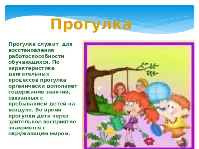 Прогулка  Прогулка служит для восстановления работоспособности обучающихся. По характеристике двигательных процессов прогулка органически дополняет содержание занятий, связанных с пребыванием детей на воздухе. Во время прогулки дети через зрительное восприятие знакомятся с окружающим миром.