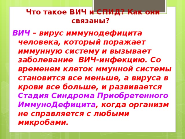 Что такое ВИЧ и СПИД? Как они связаны?  ВИЧ – вирус иммунодефицита человека, который поражает иммунную систему и вызывает заболевание ВИЧ-инфекцию. Со временем клеток ммунной системы становится все меньше, а вируса в крови все больше, и развивается Стадия Синдрома Приобретенного ИммуноДефицита , когда организм не справляется с любыми микробами.