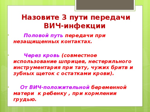 Назовите 3 пути передачи ВИЧ-инфекции  Половой путь передачи при незащищенных контактах.   Через кровь (совместное использование шприцев, нестерильного инструментария при тату, чужих бритв и зубных щеток с остатками крови).   От ВИЧ-положительной беременной матери к ребенку , при кормлении грудью.