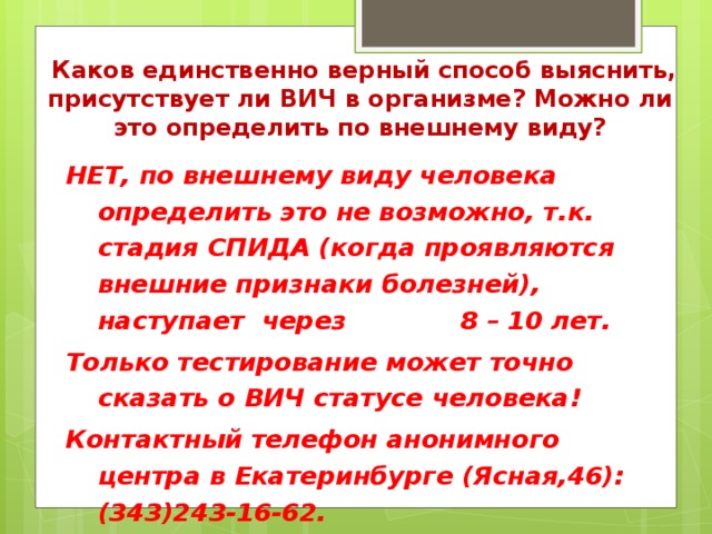 Каков единственно верный способ выяснить, присутствует ли ВИЧ в организме? Можно ли это определить по внешнему виду? НЕТ, по внешнему виду человека определить это не возможно, т.к. стадия СПИДА (когда проявляются внешние признаки болезней), наступает через 8 – 10 лет. Только тестирование может точно сказать о ВИЧ статусе человека! Контактный телефон анонимного центра в Екатеринбурге (Ясная,46): (343)243-16-62.