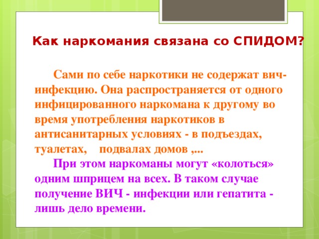 Как наркомания связана со СПИДОМ?  Сами по себе наркотики не содержат вич-инфекцию. Она распространяется от одного инфицированного наркомана к другому во время употребления наркотиков в антисанитарных условиях - в подъездах, туалетах, подвалах домов ,... При этом наркоманы могут «колоться» одним шприцем на всех. В таком случае получение ВИЧ - инфекции или гепатита - лишь дело времени.